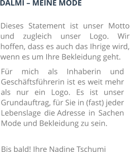 DALMI – MEINE MODE Dieses Statement ist unser Motto und zugleich unser Logo. Wir hoffen, dass es auch das Ihrige wird, wenn es um Ihre Bekleidung geht. Für mich als Inhaberin und Geschäftsführerin ist es weit mehr als nur ein Logo. Es ist unser Grundauftrag, für Sie in (fast) jeder Lebenslage die Adresse in Sachen Mode und Bekleidung zu sein. Bis bald! Ihre Nadine Tschumi